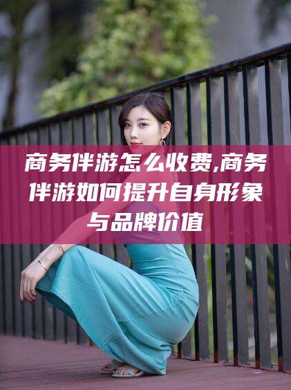 林芝商务伴游怎么收费,商务伴游如何提升自身形象与品牌价值