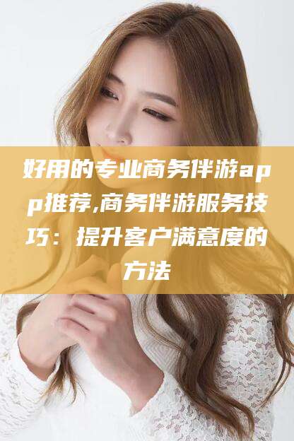 林芝好用的专业商务伴游app推荐,商务伴游服务技巧：提升客户满意度的方法