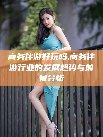林芝商务伴游好玩吗,商务伴游行业的发展趋势与前景分析