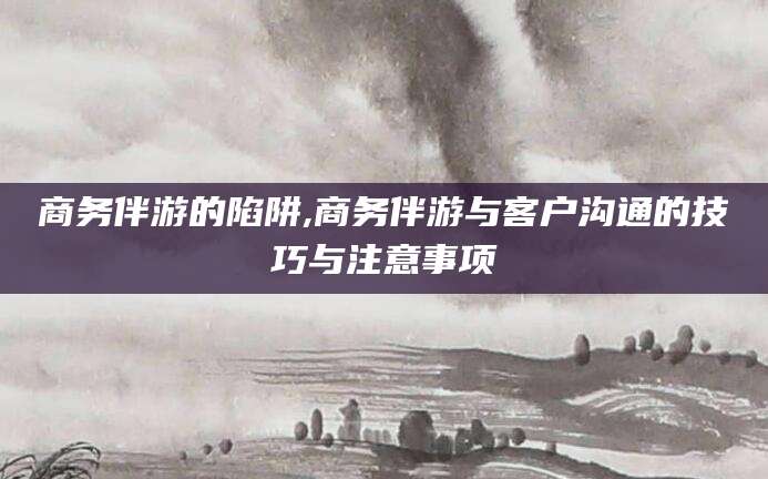 林芝商务伴游的陷阱,商务伴游与客户沟通的技巧与注意事项