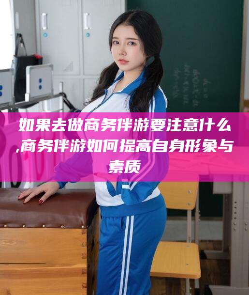 林芝如果去做商务伴游要注意什么,商务伴游如何提高自身形象与素质