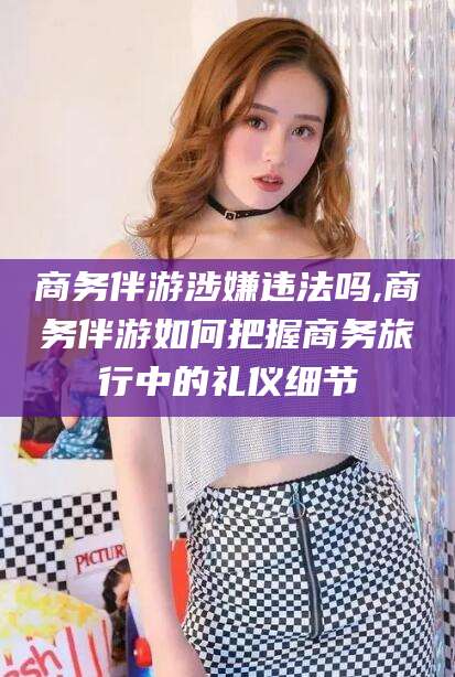 林芝商务伴游涉嫌违法吗,商务伴游如何把握商务旅行中的礼仪细节