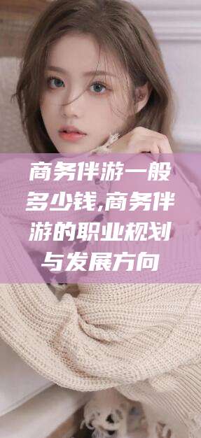 林芝商务伴游一般多少钱,商务伴游的职业规划与发展方向