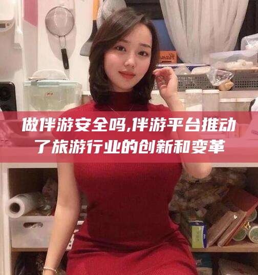 林芝做伴游安全吗,伴游平台推动了旅游行业的创新和变革