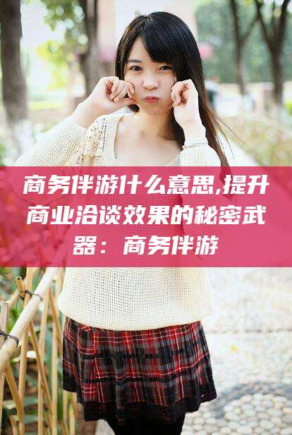 林芝商务伴游什么意思,提升商业洽谈效果的秘密武器：商务伴游