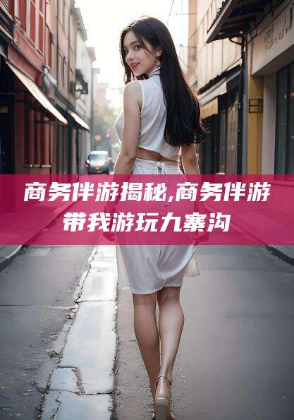 林芝商务伴游揭秘,商务伴游带我游玩九寨沟