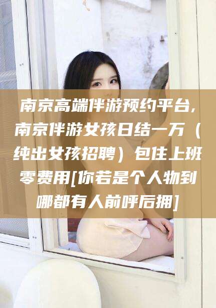 林芝南京高端伴游预约平台,南京伴游女孩日结一万（纯出女孩招聘）包住上班零费用[你若是个人物到哪都有人前呼后拥]