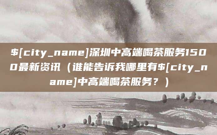 林芝深圳中高端喝茶服务1500最新资讯（谁能告诉我哪里有林芝中高端喝茶服务？）