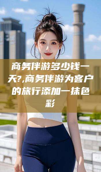 林芝商务伴游多少钱一天?,商务伴游为客户的旅行添加一抹色彩