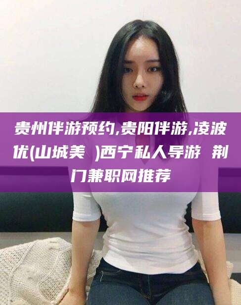 林芝贵州伴游预约,贵阳伴游,凌波优(山城美姫)西宁私人导游 荆门兼职网推荐
