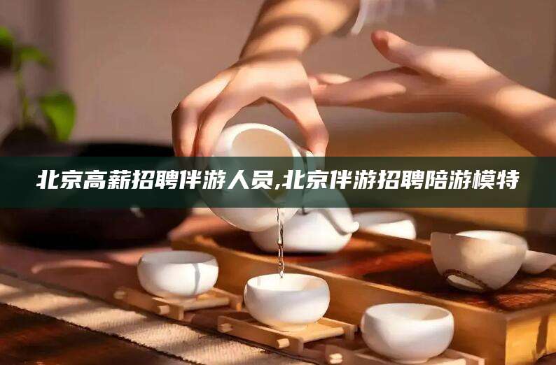 林芝北京高薪招聘伴游人员,北京伴游招聘陪游模特