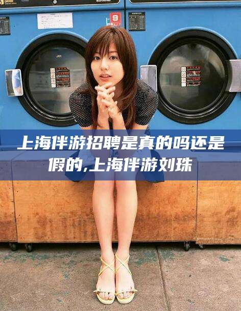 林芝上海伴游招聘是真的吗还是假的,上海伴游刘珠