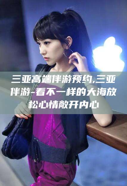 林芝三亚高端伴游预约,三亚伴游-看不一样的大海放松心情敞开内心