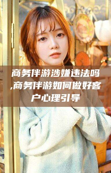 林芝商务伴游涉嫌违法吗,商务伴游如何做好客户心理引导