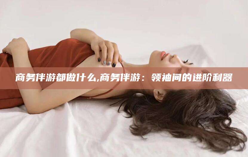 林芝商务伴游都做什么,商务伴游：领袖间的进阶利器