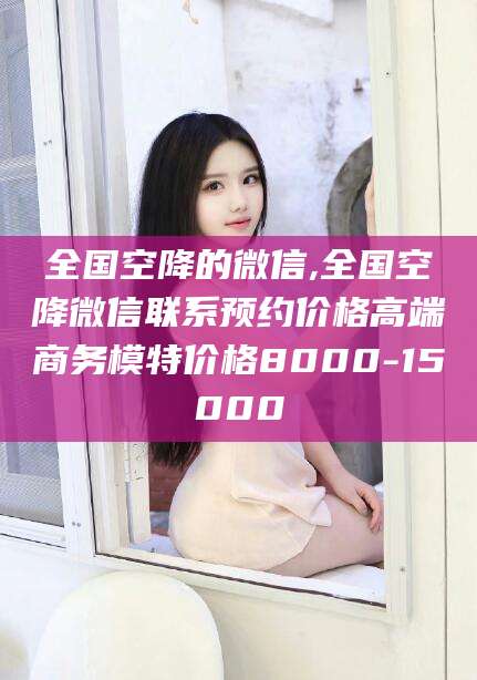 林芝全国空降的微信,全国空降微信联系预约价格高端商务模特价格8000-15000