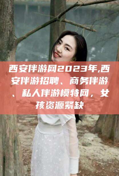 林芝西安伴游网2023年,西安伴游招聘、商务伴游、私人伴游模特网，女孩资源紧缺