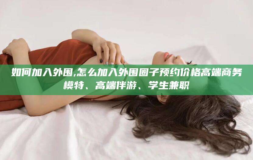 林芝如何加入外围,怎么加入外围圈子预约价格高端商务模特、高端伴游、学生兼职