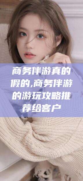 林芝商务伴游真的假的,商务伴游的游玩攻略推荐给客户