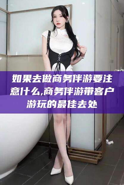 林芝如果去做商务伴游要注意什么,商务伴游带客户游玩的最佳去处