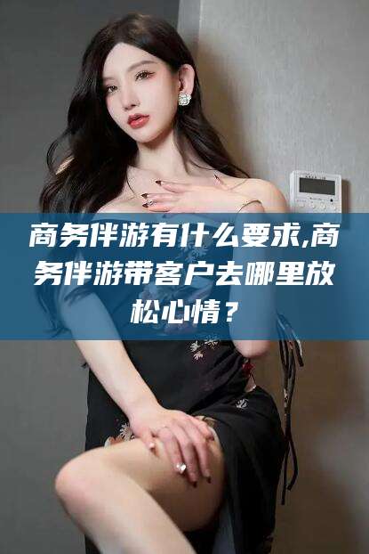 林芝商务伴游有什么要求,商务伴游带客户去哪里放松心情？