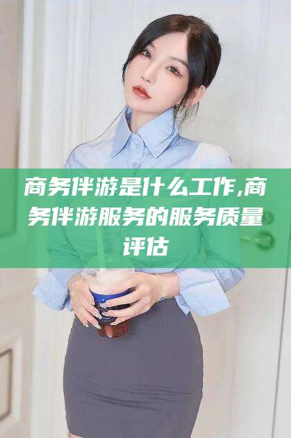 林芝商务伴游是什么工作,商务伴游服务的服务质量评估