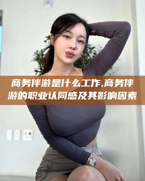 林芝商务伴游是什么工作,商务伴游的职业认同感及其影响因素