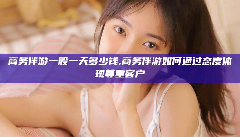 林芝商务伴游一般一天多少钱,商务伴游如何通过态度体现尊重客户