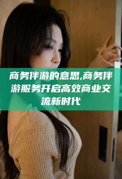林芝商务伴游的意思,商务伴游服务开启高效商业交流新时代