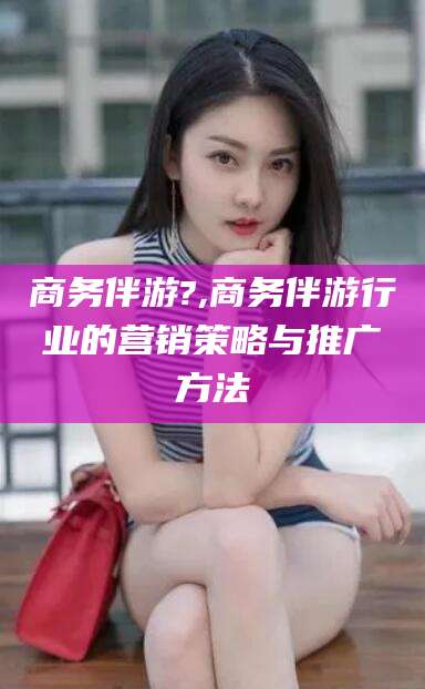 林芝商务伴游?,商务伴游行业的营销策略与推广方法