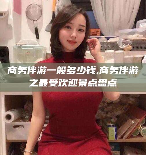 林芝商务伴游一般多少钱,商务伴游之最受欢迎景点盘点