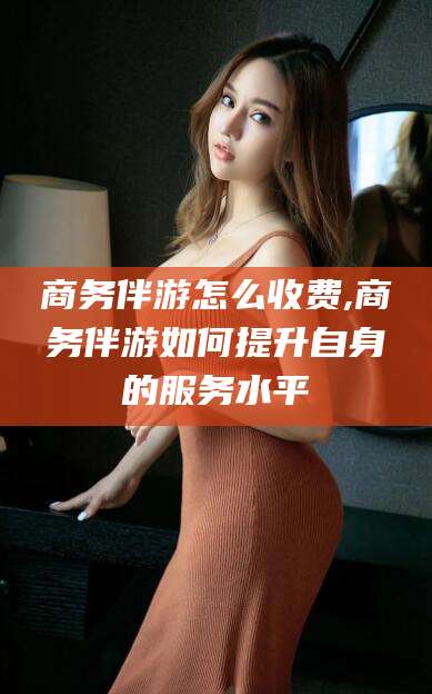 林芝商务伴游怎么收费,商务伴游如何提升自身的服务水平