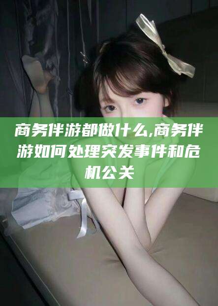 林芝商务伴游都做什么,商务伴游如何处理突发事件和危机公关