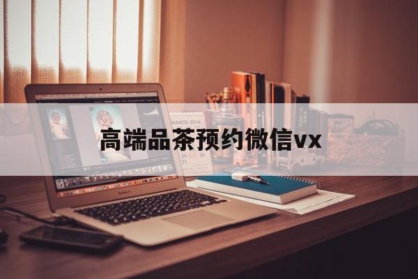 林芝关于高端品茶预约微信vx的信息